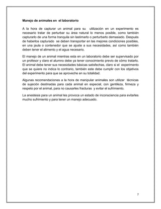 Manejo de animales en el laboratorio

A la hora de capturar un animal para su utilización en un experimento es
necesario tratar de perturbar su área natural lo menos posible, como también
capturarlo de una forma tranquila sin lastimarlo o perturbarlo demasiado. Después
de haberlos capturado se deben transportar en las mejores condiciones posibles,
en una jaula o contenedor que se ajuste a sus necesidades, así como también
deben tener el alimento y el agua necesario.

El manejo de un animal mientras esta en un laboratorio debe ser supervisado por
un profesor y claro el alumno debe ya tener conocimiento previo de cómo tratarlo.
El animal debe tener sus necesidades básicas satisfechas, claro si el experimento
que se quiere no indica lo contrario, también este debe cumplir con los objetivos
del experimento para que se aproveche en su totalidad.

Algunas recomendaciones a la hora de manipular animales son utilizar técnicas
de sujeción destinadas para cada animal en especial, con gentileza, firmeza y
respeto por el animal, para no causarles fracturas y evitar el sufrimiento.

La anestesia para un animal les provoca un estado de inconsciencia para evitarles
mucho sufrimiento y para tener un manejo adecuado.




                                                                                7
 