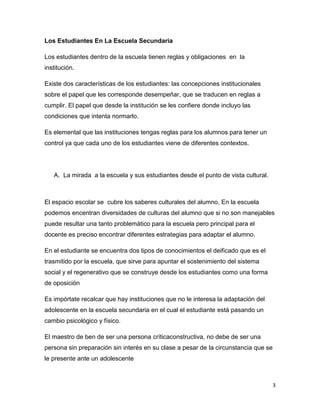 Los Estudiantes En La Escuela Secundaria

Los estudiantes dentro de la escuela tienen reglas y obligaciones en la
institución.

Existe dos características de los estudiantes: las concepciones institucionales
sobre el papel que les corresponde desempeñar, que se traducen en reglas a
cumplir. El papel que desde la institución se les confiere donde incluyo las
condiciones que intenta normarlo.

Es elemental que las instituciones tengas reglas para los alumnos para tener un
control ya que cada uno de los estudiantes viene de diferentes contextos.




   A. La mirada a la escuela y sus estudiantes desde el punto de vista cultural.



El espacio escolar se cubre los saberes culturales del alumno, En la escuela
podemos encentran diversidades de culturas del alumno que si no son manejables
puede resultar una tanto problemático para la escuela pero principal para el
docente es preciso encontrar diferentes estrategias para adaptar el alumno.

En el estudiante se encuentra dos tipos de conocimientos el deificado que es el
trasmitido por la escuela, que sirve para apuntar el sostenimiento del sistema
social y el regenerativo que se construye desde los estudiantes como una forma
de oposición

Es impórtate recalcar que hay instituciones que no le interesa la adaptación del
adolescente en la escuela secundaria en el cual el estudiante está pasando un
cambio psicológico y físico.

El maestro de ben de ser una persona críticaconstructiva, no debe de ser una
persona sin preparación sin interés en su clase a pesar de la circunstancia que se
le presente ante un adolescente



                                                                                     3
 