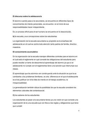 El discurso sobre la adolescencia

El alumno cuando pasa a la secundaria, se encuentra en diferentes tipos de
conocimientos de interés personales, se encuentra en el inicio de sus
responsabilidades hacer independiente.

Es un proceso difícil para el ser humano se encuentra en lo desconocido,

b) la escuela y sus concepciones sobre los estudiantes

La organización de la escuela secundaria su propósito es la enseñase del
adolescente en el cual se centra toda atención tanto padres de familia, directico
maestros.

El conocimiento acumulativo

En la organización de la escuela manejan diferentes controles para el alumno en
el cual está el reglamente en qué consiste las obligaciones del estudiante pero
puede resultar un tanto de descontrol al aprendizaje del alumno ya que si el
adolescente no cumple con el reglamentos tiene una sanción que interrumpe sus
clases.

El aprendizaje que los alumnos van construyendo ante la situación es que la es
cambiante o los problemas familiares, es otra diferencia en el que el adolescente
es el de justificar con él la falta de interés en el trabajo académico, la
irresponsabilidad.

La generalización también obtura la posibilidad de que la escuela considere los
elementos culturales del contextosocial.

C) los saberes de los estudiantes

Los estudiantes al pasar a la secundaria tienes ya una visión en que consiste una
organización de la una escuela que con lleva a las reglas y obligaciones que tiene
que cumplir

                                                                                     4
 