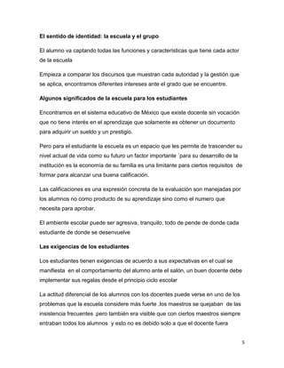El sentido de identidad: la escuela y el grupo

El alumno va captando todas las funciones y características que tiene cada actor
de la escuela

Empieza a comparar los discursos que muestran cada autoridad y la gestión que
se aplica, encontramos diferentes intereses ante el grado que se encuentre.

Algunos significados de la escuela para los estudiantes

Encontramos en el sistema educativo de México que existe docente sin vocación
que no tiene interés en el aprendizaje que solamente es obtener un documento
para adquirir un sueldo y un prestigio.

Pero para el estudiante la escuela es un espacio que les permite de trascender su
nivel actual de vida como su futuro un factor importante ´para su desarrollo de la
institución es la economía de su familia es una limitante para ciertos requisitos de
formar para alcanzar una buena calificación.

Las calificaciones es una expresión concreta de la evaluación son manejadas por
los alumnos no como producto de su aprendizaje sino como el numero que
necesita para aprobar.

El ambiente escolar puede ser agresiva, tranquilo, todo de pende de donde cada
estudiante de donde se desenvuelve

Las exigencias de los estudiantes

Los estudiantes tienen exigencias de acuerdo a sus expectativas en el cual se
manifiesta en el comportamiento del alumno ante el salón, un buen docente debe
implementar sus regalas desde el principio ciclo escolar

La actitud diferencial de los alumnos con los docentes puede verse en uno de los
problemas que la escuela considere más fuerte .los maestros se quejaban de las
insistencia frecuentes .pero también era visible que con ciertos maestros siempre
entraban todos los alumnos y esto no es debido solo a que el docente fuera


                                                                                     5
 