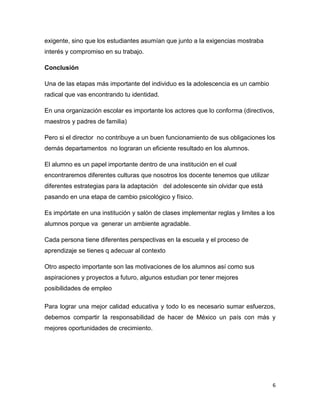 exigente, sino que los estudiantes asumían que junto a la exigencias mostraba
interés y compromiso en su trabajo.

Conclusión

Una de las etapas más importante del individuo es la adolescencia es un cambio
radical que vas encontrando tu identidad.

En una organización escolar es importante los actores que lo conforma (directivos,
maestros y padres de familia)

Pero si el director no contribuye a un buen funcionamiento de sus obligaciones los
demás departamentos no lograran un eficiente resultado en los alumnos.

El alumno es un papel importante dentro de una institución en el cual
encontraremos diferentes culturas que nosotros los docente tenemos que utilizar
diferentes estrategias para la adaptación del adolescente sin olvidar que está
pasando en una etapa de cambio psicológico y físico.

Es impórtate en una institución y salón de clases implementar reglas y limites a los
alumnos porque va generar un ambiente agradable.

Cada persona tiene diferentes perspectivas en la escuela y el proceso de
aprendizaje se tienes q adecuar al contexto

Otro aspecto importante son las motivaciones de los alumnos así como sus
aspiraciones y proyectos a futuro, algunos estudian por tener mejores
posibilidades de empleo

Para lograr una mejor calidad educativa y todo lo es necesario sumar esfuerzos,
debemos compartir la responsabilidad de hacer de México un país con más y
mejores oportunidades de crecimiento.




                                                                                   6
 