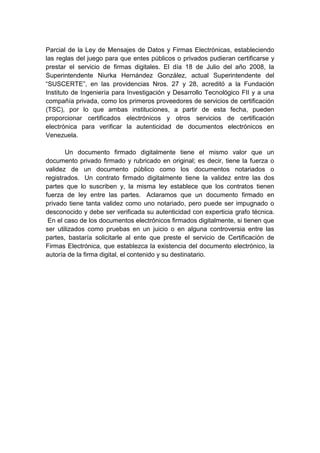 Parcial de la Ley de Mensajes de Datos y Firmas Electrónicas, estableciendo
las reglas del juego para que entes públicos o privados pudieran certificarse y
prestar el servicio de firmas digitales. El día 18 de Julio del año 2008, la
Superintendente Niurka Hernández González, actual Superintendente del
“SUSCERTE”, en las providencias Nros. 27 y 28, acreditó a la Fundación
Instituto de Ingeniería para Investigación y Desarrollo Tecnológico FII y a una
compañía privada, como los primeros proveedores de servicios de certificación
(TSC), por lo que ambas instituciones, a partir de esta fecha, pueden
proporcionar certificados electrónicos y otros servicios de certificación
electrónica para verificar la autenticidad de documentos electrónicos en
Venezuela.

       Un documento firmado digitalmente tiene el mismo valor que un
documento privado firmado y rubricado en original; es decir, tiene la fuerza o
validez de un documento público como los documentos notariados o
registrados. Un contrato firmado digitalmente tiene la validez entre las dos
partes que lo suscriben y, la misma ley establece que los contratos tienen
fuerza de ley entre las partes. Aclaramos que un documento firmado en
privado tiene tanta validez como uno notariado, pero puede ser impugnado o
desconocido y debe ser verificada su autenticidad con experticia grafo técnica.
 En el caso de los documentos electrónicos firmados digitalmente, si tienen que
ser utilizados como pruebas en un juicio o en alguna controversia entre las
partes, bastaría solicitarle al ente que preste el servicio de Certificación de
Firmas Electrónica, que establezca la existencia del documento electrónico, la
autoría de la firma digital, el contenido y su destinatario.
 
