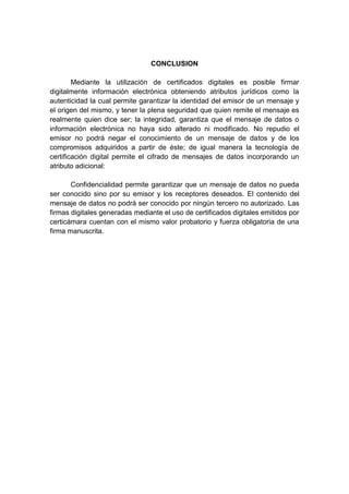 CONCLUSION

        Mediante la utilización de certificados digitales es posible firmar
digitalmente información electrónica obteniendo atributos jurídicos como la
autenticidad la cual permite garantizar la identidad del emisor de un mensaje y
el origen del mismo, y tener la plena seguridad que quien remite el mensaje es
realmente quien dice ser; la integridad, garantiza que el mensaje de datos o
información electrónica no haya sido alterado ni modificado. No repudio el
emisor no podrá negar el conocimiento de un mensaje de datos y de los
compromisos adquiridos a partir de éste; de igual manera la tecnología de
certificación digital permite el cifrado de mensajes de datos incorporando un
atributo adicional:

       Confidencialidad permite garantizar que un mensaje de datos no pueda
ser conocido sino por su emisor y los receptores deseados. El contenido del
mensaje de datos no podrá ser conocido por ningún tercero no autorizado. Las
firmas digitales generadas mediante el uso de certificados digitales emitidos por
certicámara cuentan con el mismo valor probatorio y fuerza obligatoria de una
firma manuscrita.
 