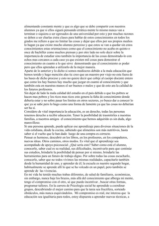alimentando constante mente y que es algo que se debe compartir con nuestros
alumnos ya que si ellos siguen pensando errática mente lo mismo nunca van a
terminar o siquiera a ser egresados de una universidad por esto y por muchas razones
se deben a ser charlas extra clases para hablar de estos conocimientos en todos los
grados me refiero a que no limitar las cosas y dejar que ellos por sus propios medios
lo hagan ya que existe mucho alumno perezoso y que estos se van a quedar sin estos
conocimientos estas orientaciones como que el conocimiento no acaba en quinto o
once de bachiller como muchos piensan y por otro lado no solo decir sobre la
importancia de estudiar sino también la importancia de las cosas demostrado-lo con
echos mas cercanos a cada caso ya que existen mil cosas para demostrar el
conocimiento en cuanto a lo que sirve demostrando que el conocimiento es poder
pero que ellos aprendan a utilizarlo de la mejor manera.
Aparte de lo anterior y lo dicho si somos mediocres debido a la mala educación que
hemos tenido y hago mención alas tic creo que un maestro por viejo no esta fuera de
las bases de dicho proceso y esto no quiere decir que cobije al cuerpo docente entero
que como los hay buenos hay mucho que juzgar en cuanto al conocimiento y que
también esta en nuestras manos el ser buenos o malos y que de esto ara la calidad de
los futuros profesores.
Sin dejar de lado la mala calidad del estudio en el país debido a que los pobres se
hacen mas pobres y los ricos mas ricos esto genera la falta de conocimiento donde
debería estar y no sobre pasar los limites en otros sectores, yo busco dar a conocer lo
que ya se sabe pero lo hago como una forma de lamento ya que las cosas no deberían
ser ha si.
Considero de vital importancia la educación, es un derecho, todas las personas
tenemos derecho a recibir educación. Tener la posibilidad de trasmitirles a nuestras
familias, a nuestros amigos el conocimiento que hemos adquirido es sin duda, algo
maravilloso.
Si una persona aprende, puede aplicar ese aprendizaje para diversas situaciones de la
vida cotidiana, desde la cocina, sabiendo que alimentos son más nutritivos, hasta
saber si el vuelto que le han dado luego de una compra es correcto.
Pensar es hermoso, descubrir en los libros, en los profesores, en los compañeros,
nuevas ideas. Otros caminos, otros modos. Es vital que el aprendizaje sea
acompañado de apoyo psicosocial. ¿Qué sería esto? Saber como está el alumno,
conocerlo, saber cual es su realidad, sus dificultades, incentivarlo para que continúe
sus estudios, brindarle la posibilidad de pensar por si mismo, brindarle las
herramientas para un futuro de trabajo digno. Por sobre todas las cosas escucharlo,
conocerlo, saber que no todos vivimos las mismas realidades, capacitarlo también
desde la humanidad de uno, y aprender de él; la escuela es nuestro segundo hogar,
habitualmente se aprende allí lo que se ha volcado en un papel, pero también se
aprende de las vivencias.
En mi vida he tenido muchas trabas diferentes, de salud de familiares, económicas,
sin embargo, nunca baje los brazos, más allá del conocimiento que alberga mi mente,
tengo el compromiso con el otro, sé que puedo incentivar , buscar otras formas,
programar talleres. En la carrera de Psicología social he aprendido a coordinar
grupos, descubriendo el mejor camino para que la tarea sea fructífera, sorteado
obstáculos, más nunca esquivándolos. Mi compromiso es real, me interesa que la
educación sea igualitaria para todos, estoy dispuesta a aprender nuevas técnicas, a
 