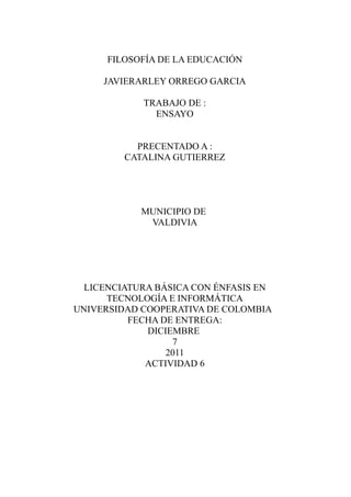 FILOSOFÍA DE LA EDUCACIÓN

     JAVIERARLEY ORREGO GARCIA

            TRABAJO DE :
              ENSAYO


           PRECENTADO A :
         CATALINA GUTIERREZ




            MUNICIPIO DE
             VALDIVIA




  LICENCIATURA BÁSICA CON ÉNFASIS EN
      TECNOLOGÍA E INFORMÁTICA
UNIVERSIDAD COOPERATIVA DE COLOMBIA
          FECHA DE ENTREGA:
             DICIEMBRE
                  7
                 2011
             ACTIVIDAD 6
 