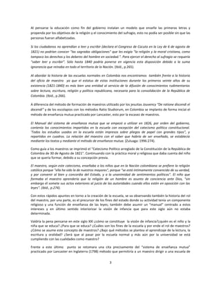 Al pensarse la educación como fin del gobierno instalan un modelo que enseñe las primeras letras y
propenda por los objetivos de la religión y el conocimiento del sufragio, esto no podía ser posible sin que las
personas fueran alfabetizadas.

Si los ciudadanos no aprendían a leer y escribir (declara el Congreso de Cúcuta en la Ley de 6 de agosto de
1821) no podrían conocer "las sagradas obligaciones" que les exigía "la religión y la moral cristiana, como
tampoco los derechos y los deberes del hombre en sociedad.". Para ejercer el derecho al sufragio se requería
"saber leer y escribir". Sólo hasta 1840 podría ponerse en vigencia esta disposición debido a la suma
ignorancia que reinaba en todo el territorio de la Nación. (Ibíd., p.265).

Al abordar la historia de las escuelas normales en Colombia nos encontramos también frente a la historia
del oficio de maestro ya que el estatus de estas instituciones durante los primeros veinte años de su
existencia (1821-1840) es más bien una entidad al servicio de la difusión de conocimientos rudimentarios
sobre lectura, escritura, religión y política republicana, necesaria para la consolidación de la República de
Colombia. (Ibid., p.266).

A diferencia del método de formación de maestros utilizado por los jesuitas Jouvency “De ratione discendi el
docendi” y de los escolapios con los métodos Ratio Studiorum, en Colombia se implanto de forma inicial el
método de enseñanza mutua practicado por Lancaster, esto por la escasez de maestros.

El Manual del sistema de enseñanza mutua que se empezó a utilizar en 1826, por orden del gobierno,
contenía los conocimientos impartidos en la escuela con excepción del catecismo político constitucional.
'Todos los estudios usados en la escuela están impresos sobre pliegos de papel con grandes tipos", y
repartidos en cuadros. La relación del maestro con el saber que habría de ser enseñado, se establecía
mediante los textos y mediante el método de enseñanza mutua. (Zuluaga: 1996:274).

Como guía a los maestros se imprimió el "Catecismo Político arreglado de la Constitución de la República de
Colombia de 30 de Agosto de 1821". Continuando con la práctica moral y religiosa que daba cuenta del niño
que se quería formar, debido a su concepción previa.

El maestro, según este catecismo, enseñaba a los niños que en la Nación colombiana se prefiere la religión
católica porque "ella ha sido la de nuestros mayores", porque "se está íntimamente convencido de su verdad,
y por convenir al bien y concordia del Estado, y a la unanimidad de sentimientos políticos". El niño que
formaba el maestro aprendería que la religión de un hombre es asunto de conciencia ante Dios, "sin
embargo él somete sus actos exteriores al juicio de las autoridades cuando ellos estén en oposición con las
leyes". (ibíd., p.274).

Con estos rápidos apuntes en torno a la creación de la escuela, se va observando también la historia del rol
del maestro, por una parte, es el precursor de los fines del estado donde su actividad tenía un componente
religioso y una función de enseñanza de las leyes; también debe asumir un “manual” centrado a estos
intereses y en último sentido interiorizar la visión de infancia que para este siglo aún no estaba
determinada.

Valdría la pena pensarse en este siglo XXl ¿cómo se constituye la visión de infancia?¿quién es el niño y la
niña que se educa? ¿Para que se educa? ¿Cuáles son los fines de la escuela y por ende el rol de maestros?
¿Cómo se asume este concepto de maestros? ¿Bajo qué métodos se plantea el aprendizaje de la lectura, la
escritura y oralidad? ¿Será que al pasar por la escuela normal y más aún por la universidad se está
cumpliendo con las cualidades como maestro?

Frente a este último punto se retomara una cita precisamente del “sistema de enseñanza mutua”
practicado por Lancaster en Inglaterra (1798) método que permitiría a un maestro dirigir a una escuela de


                                                      3
 