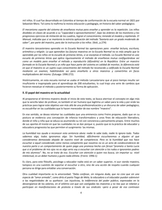 mil niños. El cual fue desarrollado en Colombia al tiempo de conformación de la escuela normal en 1821 por
Sebastián Mora. Tal como lo reafirma la revista educación y pedagogía, en historia del saber pedagógico.

El mecanismo soporte del sistema de enseñanza mutua para enseñar y aprender es la repetición. Los niños
divididos en clases de acuerdo a su "capacidad o aprovechamiento", bajo las órdenes de los monitores y los
progresivos ejercicios de imitación de los cuadros, logran el conocimiento; mirando al modelo y repitiendo. El
Manual, indicaba que si se mantenía la estricta aplicación del método "bastaría aún un grado moderado de
saber", por parte del maestro, para dar la instrucción a los niños. (Ibíd., p.274)

El maestro lancasteriano aprendía en la Escuela Normal las operaciones para enseñar lectura, escritura,
aritmética y religión. Lo que aprendían los futuros maestros en la Escuela Normal no es más amplio que lo
aprendido por los niños en la escuela de primeras letras, si se exceptúa el método. La Escuela Normal es una
escuela de primeras letras que aplica rigurosamente el método de enseñanza mutua configurándose así
como un modelo para enseñar el método y reproducirlo (difundirlo) en la República. Entre un maestro
formado en la Escuela Normal y un niño que hace parte del sistema en calidad de monitor, la diferencia está
en que el maestro es un sujeto cuyo conocimiento del método ha reconocido y calificado la Escuela Normal
mediante un examen, habilitándole así para enseñarlo a otros maestros y convertirlos en focos
multiplicadores del mismo. (Zuluaga: 1996:272).

Históricamente, en esta escuela normal se usaba el método Lancasteriano que al poco tiempo resulto ser
insuficiente e inapropiado para el aprendizaje de 200 estudiantes, lo cual trajo una serie de cambios que
hicieron reevaluar el método y posteriormente su forma de aplicación.

ll. El papel del maestro en la actualidad

Al proponerse el término maestro desde el inicio de este texto, se busca aterrizar el concepto en algo más
que la sencilla labor de profesar, es también el ser humano que legitima un saber para la vida y por ende las
prácticas para lograr este objetivo van más allá de una profesionalización y un discurso de saber pedagógico,
es escudriñar en las cualidades que lo hacen merecedor de ese nombre “maestro”.

En ese sentido, se desea retomar las cualidades que una eminencia como Freire propone, dado que en su
postura se evidencia una concepción de infancia transformadora y unos fines de educación liberadora,
donde el niño y niña que se educa va asumiendo su rol con conciencia y pensamiento propio. Entre muchos
de sus aportes él insiste en que las cualidades no se dan porque si, puesto que es la práctica de educador y
educadora progresista las que permiten el surgimiento las mismas.

La humildad nos ayuda a reconocer esta sentencia obvia: nadie lo sabe todo, nadie lo ignora todo. Todos
sabemos algo, todos ignoramos algo. Sin humildad, difícilmente escucharemos a alguien al que
consideramos demasiado alejado de nuestro nivel de competencia. Pero es la humildad que nos hace
escuchar a aquel considerado como menos competente que nosotros no es un acto de condescendencia de
nuestra parte o un comportamiento de quien paga una promesa hecha con fervor:”prometo a Santa Lucia
que si el problema de mis ojos no es algo serio voy a escuchar con atención a los rudos e ignorantes padres
de mis alumnos”. No, no se trata de eso. Escuchar con atención a quien nos busca, sin importar su nivel
intelectual, es un deber humano y gusto nada elitista. (Freire: 1996:1)

Es claro, para este filósofo, psicólogo y educador nadie está en un saber superior, ni aun siendo maestro,
tampoco es una cuestión de soportar el escuchar a otro, sino de una acción de respeto cuando cualquier
persona se dirige para entablar una conversación.

Otra cualidad importante es la amorosidad. “Debo confesar, sin ninguna duda, que no creo que sin una
especie de “amor armado”, como diría el poeta Tiago de Melo, la educadora o el educador puedan sobrevivir
a las negatividades de su quehacer. Las injusticias, la indiferencia del poder público, expresadas en la
desvergüenza de los salarios, en el arbitrio con que son castigadas las maestras y no tías que se rebelan y
participan en manifestaciones de protesta a través de sus sindicato –pero a pesar de eso continúan

                                                      4
 