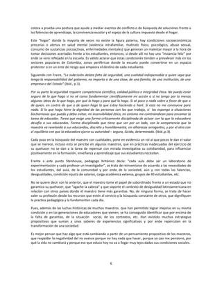 coloca a prueba una postura que ayude a mediar eventos de conflicto o de búsqueda de soluciones frente a
las falencias de aprendizaje, la convivencia escolar y el espejo de la cultura impuesto desde el hogar.

Este “hogar” donde la mayoría de veces no existe la figura paterna, hay condiciones socioeconómicas
precarias o alertas en salud mental (violencia intrafamiliar, maltrato físico, psicológico, abuso sexual,
consumo de sustancias psicoactivas, enfermedades mentales) que generan un malestar mayor a la hora de
tomar decisiones acertadas frente a los estudiantes, entonces, si desde allí no hay una “instancia feliz” por
ende se verá reflejado en la escuela. Es válido aclarar que estas condiciones tienden a prevalecer más en los
sectores populares de Colombia, zonas periféricas donde la escuela puede convertirse en un espacio
protector o en un ente de riesgo que empeora el destino de cada estudiante.

Siguiendo con Freire, “La indecisión delata falta de seguridad, una cualidad indispensable a quien sepa que
tenga la responsabilidad del gobierno, no importa si de una clase, de una familia, de una institución, de una
empresa o del Estado” (Ibíd., p.3).

Por su parte la seguridad requiere competencia científica, calidad política e integridad ética. No puedo estar
seguro de lo que hago si no sé como fundamentar científicamente mi acción o si no tengo por lo menos
algunas ideas de lo que hago, por qué lo hago y para qué lo hago. Si sé poco o nada sobre a favor de que o
de quien, en contra de que o de quien hago lo que estoy haciendo o haré. Si esto no me conmueve para
nada. Si lo que hago hiere la dignidad de las personas con las que trabajo, si las expongo a situaciones
bochornosas que puedo y debo evitar, mi insensibilidad ética, mi cinismo me cointraindican para encamar la
tarea de educador. Tarea que exige una forma críticamente disciplinada de actuar con la que la educadora
desafía a sus educandos. Forma disciplinada que tiene que ver por un lado, con la competencia que la
maestra va revelando a sus educandos, discreta y humildemente, sin alharacas arrogantes, y por el otro con
el equilibrio con que la educadora ejerce su autoridad – segura, lúcida, determinada. (Ibíd.,p.3).

Cada paso en la búsqueda del maestro con cualidades, pone en evidencia un rol al que pocos le dan el valor
que se merece, incluso esto se percibe en algunos maestros, que en prácticas inadecuadas del ejercicio de
su quehacer no se dan a la tarea de repensar con mirada investigativa su cotidianidad, para influenciar
positivamente en la formación, enseñanza y aprendizaje que sus estudiantes necesitan.

Frente a este punto Stenhouse, pedagogo británico decía: “cada aula debe ser un laboratorio de
experimentación y cada profesor un investigador”, se trata de reinventarse de acuerdo a las necesidades de
los estudiantes, del aula, de la comunidad y por ende de la sociedad, aún y con todas las falencias,
desigualdades, condición injusta de salarios, carga académica extensa, grupos de 40 estudiantes, etc.

No se quiere decir con lo anterior, que el maestro tome el papel de subordinado frente a un estado que no
garantiza su quehacer, que “agache la cabeza” y que soporte el contexto de desigualdad latinoamericana en
relación con otros países donde el maestro tiene más garantías. No, de ninguna forma, se trata de hacer
valer su profesión desde los recursos que estén al servicio y la búsqueda constante de otros, que dignifiquen
la practica pedagógica y la fundamenten cada día.

Pues, además de las luchas históricas de muchos maestros que han permitido lograr mejoras en su misma
condición y en las generaciones de educadores que vienen; se ha conseguido identificar que por encima de
la falta de garantías, de la situación social, de los contextos, etc. Han existido muchas estrategias
propositivas que suman a unos saberes de experiencias significativas y por ende repercuten en la
transformación de una sociedad.

Es mejor pensar que hay algo que está cambiando a partir de un pensamiento propositivo de los maestros,
que respaldar la negatividad del no avance porque no hay nada que hacer, porque ya casi me pensiono, por
qué la vida no cambiará y porque ese que educo hoy no va a llegar muy lejos dadas sus condiciones sociales.




                                                      6
 