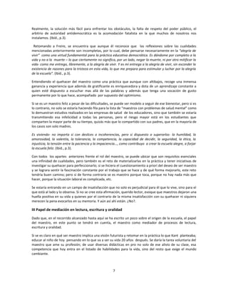 Realmente, la solución más fácil para enfrentar los obstáculos, la falta de respeto del poder público, el
arbitrio de autoridad antidemocrática es la acomodación fatalista en la que muchos de nosotros nos
instalamos. (Ibíd., p.3).

 Retomando a Freire, se encuentra que aunque él reconoce que las reflexiones sobre las cualidades
mencionadas anteriormente son incompletas, por lo cual, debe pensarse necesariamente en la “alegría de
vivir” como una virtud fundamental para la práctica educativa democrática. Es dándome por completo a la
vida y no a la muerte – lo que ciertamente no significa, por un lado, negar la muerte, ni por otro mitificar la
vida- como me entrego, libremente, a la alegría de vivir. Y es mi entrega a la alegría de vivir, sin esconder la
existencia de razones para la tristeza en esta vida, lo que me prepara para estimular y luchar por la alegría
de la escuela”. (Ibíd., p.3).

Entendiendo el quehacer del maestro como una práctica que aunque con altibajos, recoge una inmensa
ganancia y experiencia que además de gratificante es enriquecedora y dota de un aprendizaje constante a
quien esté dispuesto a escuchar mas allá de las palabras y además que tenga una vocación de gusto
permanente por lo que hace, acompañado por supuesto del optimismo.

Si se es un maestro feliz a pesar de las dificultades, se puede ser modelo a seguir de ese bienestar, pero si es
lo contrario, no solo se estaría haciendo fila para la lista de “maestros con problemas de salud mental” como
lo demuestran estudios realizados en las empresas de salud de los educadores, sino que también se estaría
transmitiendo esa infelicidad a todas las personas, pero el riesgo mayor está en los estudiantes que
comparten la mayor parte de su tiempo, quizás más que lo compartido con sus padres, que en la mayoría de
los casos son solo madres.

Es viviendo- no importa si con deslices o incoherencias, pero si dispuesto a superarlos- la humildad, la
amorosidad, la valentía, la tolerancia, la competencia, la capacidad de decidir, la seguridad, la ética, la
injusticia, la tensión entre la paciencia y la impaciencia…, como contribuyo a crear la escuela alegre, a forjar
la escuela feliz. (Ibíd., p.3).

Con todos los apartes anteriores frente el rol del maestro, se puede ubicar que son requisitos esenciales
una infinidad de cualidades, pero también es el reto de materializarlas en la práctica y tener iniciativas de
investigar su quehacer para perfeccionarlo; si se hiciera el cuestionamiento a priori del deseo de ser maestro
y se lograra sentir la fascinación constante por el trabajo que se hace y de qué forma mejorarlo, este reto
tendría buen camino; pero si de forma contraria se es maestro porque toca, porque no hay nada más que
hacer, porque la situación laboral es complicada, etc.

Se estaría entrando en un campo de insatisfacción que no solo es perjudicial para él que lo vive, sino para el
que está al lado y lo observa. Si no se cree esta afirmación, querido lector, evoque que maestros dejaron una
huella positiva en su vida y quienes por el contrario de la misma insatisfacción con su quehacer ni siquiera
merecen la pena evocarlos en su memoria. Y aún así ahí están. ¿No?.

III Papel de mediación en lectura, escritura y oralidad

Dado que, en el recorrido alcanzado hasta aquí se ha escrito un poco sobre el origen de la escuela, el papel
del maestro, en este punto se tendrá en cuenta, el maestro como mediador de procesos de lectura,
escritura y oralidad.

Si se es claro en qué ser maestro implica una visión futurista y retomar en la práctica lo que Kant planteaba;
educar al niño de hoy pensando en lo que va a ser su vida 20 años después. Se daría la tarea voluntaria del
maestro que ame su profesión; de usar diversas didácticas en pro no solo de ese alivio de su clase, esa
competencia que hoy entra en el listado de habilidades para la vida, sino del resto que exige el mundo
cambiante.



                                                       7
 
