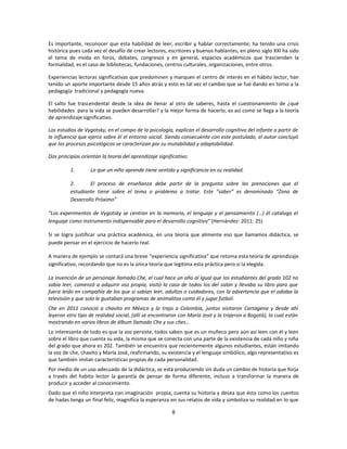 Es importante, reconocer que esta habilidad de leer, escribir y hablar correctamente; ha tenido una crisis
histórica pues cada vez el desafío de crear lectores, escritores y buenos hablantes, en pleno siglo XXl ha sido
el tema de moda en foros, debates, congresos y en general, espacios académicos que trascienden la
formalidad, es el caso de bibliotecas, fundaciones, centros culturales, organizaciones, entre otros.

Experiencias lectoras significativas que predominen y marquen el centro de interés en el hábito lector, han
tenido un aporte importante desde 15 años atrás y esto es tal vez el cambio que se fue dando en torno a la
pedagogía tradicional y pedagogía nueva.

El salto fue trascendental desde la idea de llenar al otro de saberes, hasta el cuestionamiento de ¿qué
habilidades para la vida se pueden desarrollar? y la mejor forma de hacerlo, es así como se llega a la teoría
de aprendizaje significativo.

Los estudios de Vygotsky, en el campo de la psicología, explican el desarrollo cognitivo del infante a partir de
la influencia que ejerce sobre él el entorno social. Siendo consecuente con este postulado, el autor concluyó
que los procesos psicológicos se caracterizan por su mutabilidad y adaptabilidad.

Dos principios orientan la teoría del aprendizaje significativo:

          1.       Lo que un niño aprende tiene sentido y significancia en su realidad.

          2.       El proceso de enseñanza debe partir de la pregunta sobre las prenociones que el
          estudiante tiene sobre el tema o problema a tratar. Este “saber” es denominado “Zona de
          Desarrollo Próximo”

“Los experimentos de Vygotsky se centran en la memoria, el lenguaje y el pensamiento (…) él cataloga el
lenguaje como instrumento indispensable para el desarrollo cognitivo” (Hernández: 2011: 25)

Si se logra justificar una práctica académica, en una teoría que alimente eso que llamamos didáctica, se
puede pensar en el ejercicio de hacerlo real.

A manera de ejemplo se contará una breve “experiencia significativa” que retoma esta teoría de aprendizaje
significativo, recordando que no es la única teoría que legitima esta práctica pero si la elegida.

La invención de un personaje llamado Che, el cual hace un año al igual que los estudiantes del grado 102 no
sabía leer, comenzó a adquirir voz propia, visitó la casa de todos los del salón y llevaba su libro para que
fuera leído en compañía de los que si sabían leer, adultos o cuidadores, con la advertencia que el odiaba la
televisión y que solo le gustaban programas de animalitos como él y jugar futbol.
Che en 2011 conoció a chavito en México y lo trajo a Colombia, juntos visitaron Cartagena y desde ahí
leyeron otro tipo de realidad social, (allí se encontraron con María José y la trajeron a Bogotá), la cual están
mostrando en varios libros de álbum llamado Che y sus ches…
Lo interesante de todo es que la voz persiste, todos saben que es un muñeco pero aún así leen con él y leen
sobre el libro que cuenta su vida, la misma que se conecta con una parte de la existencia de cada niño y niña
del grado que ahora es 202. También se encuentra que recientemente algunos estudiantes, están imitando
la voz de che, chavito y María José, reafirmando, su existencia y el lenguaje simbólico, algo representativo es
que también imitan características propias de cada personalidad.
Por medio de un uso adecuado de la didáctica, se está produciendo sin duda un cambio de historia que forja
a través del habito lector la garantía de pensar de forma diferente, incluso a transformar la manera de
producir y acceder al conocimiento.
Dado que el niño interpreta con imaginación propia, cuenta su historia y desea que ésta como los cuentos
de hadas tenga un final feliz, magnifíca la esperanza en sus relatos de vida y simboliza su realidad en lo que

                                                        8
 