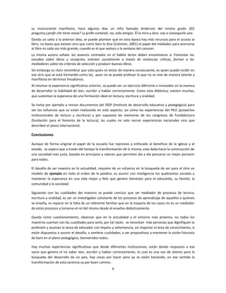 su inconsciente manifiesta, hace algunos días un niño llamado Anderson del mismo grado 202
pregunta:¿profe che tiene novia? La profe contestó: no, solo amigos. Él la mira y dice: voy a conseguirle una.
Dando un salto a la anterior idea, se puede plantear que en esta época hay más recursos para el acceso al
libro, no basta que existan sino que como bien lo dice (Colomer, 2001) el papel del mediador para acercarse
al libro es cada vez más grande, cuando es el que seduce a la ventana del conocer.
La misma autora señala: los avances centrados en el hábito lector deben encaminarse a: Fomentar los
estudios sobre libros y recepción, orientar socialmente a través de instancias críticas, formar a los
mediadores sobre los criterios de selección y producir buenos libros.
Sin embargo es claro renombrar que solo quien es lector de manera consecuente, es quien puede incidir en
ese otro que se está formando como tal, pues no se puede profesar lo que no se vive de manera latente y
manifiesta en términos freudianos.
Al retomar la experiencia significativa anterior, se puede ver un ejercicio diferente e innovador en la manera
de desarrollar la habilidad de leer, escribir y hablar correctamente. Como esta didáctica; existen muchas,
que sustentan la esperanza de una formación ideal en lectura, escritura y oralidad.

Se invita por ejemplo a revisar documentos del IDEP (Instituto de desarrollo educativo y pedagógico) para
ver los esfuerzos que se están realizando en este aspecto; así como las experiencias del PILE (proyectos
institucionales de lectura y escritura) y por supuesto las memorias de los congresos de Fundalectura
(fundación para el fomento de la lectura); las cuales no solo narran experiencias nacionales sino que
describen el plano internacional.

Conclusiones

Aunque de forma original el papel de la escuela fue represivo y enfocado al beneficio de la iglesia y el
estado, se espera que a través del tiempo la transformación de la misma, este dada hacia la construcción de
una sociedad más justa, basada en principios y valores que permitan día a día pensarse un mejor porvenir
para todos.

El desafío de ser maestro en la actualidad, requiere de un esfuerzo en la búsqueda de ser para el otro un
modelo de ejemplo en todo el orden de la palabra, es asumir con inteligencia los quebrantos sociales y
mantener la esperanza en una vida mejor y feliz que genere bienestar para el educando, su familia, la
comunidad y la sociedad.

Siguiendo con las cualidades del maestro se puede concluir que ser mediador de procesos de lectura,
escritura y oralidad, es ser un investigador constante de los procesos de aprendizaje de aquellos a quienes
se enseña, es reparar en la falta de un referente familiar que en la mayoría de los casos no es un mediador
de estos procesos y tomarse el rol del mismo desde el enseñar didácticamente.

Queda como cuestionamiento, observar que en la actualidad y el entorno más próximo, no todos los
maestros cuentan con las cualidades para serlo, por tal razón, se necesitan más personas que dignifiquen la
profesión y asuman la tarea de educador con ímpetu y vehemencia, sin importar el área de conocimiento, si
están dispuestos a asumir el desafío, a sembrar cualidades, a ser propositivos a mantener la visión futurista
de Kant en el plano pedagógico, bienvenidos todos.

Hay muchas experiencias significativas que desde diferentes instituciones, están dando respuesta a ese
vacío que genera el no saber leer, escribir y hablar correctamente, lo cual es una voz de aliento para la
búsqueda del desarrollo de un país, hay cosas por hacer pero ya se están haciendo, en ese sentido la
transformación de esta carencia va por buen camino.
                                                      9
 