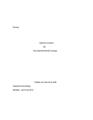 Ensayo
Salomón quintero
6A
Ana Gabriela Barreto Vanega
Colegio san jose de la salle
Asignatura tecnologia
Medellín , abril 9 de 2012