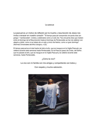 La pascua
La pazcual es un motivo de reflexión por la muerte y resurrección de Jesús nos
invita a renacer en nuestro corazón ’’’El tiempo pascual comprende cincuenta días (en
griego = "pentecostés", vividos y celebrados como un solo día: "los cincuenta días que median
entre el domingo de la Resurrección hasta el domingo de Pentecostés se han de celebrar con
alegría y júbilo, como si se tratara de un solo y único día festivo, como un gran domingo"
(Normas Universales del Año Litúrgico, n 22).
El tiempo pascual es el más fuerte de todo el año, que se inaugura en la Vigilia Pascual y se
celebra durante siete semanas hasta Pentecostés. Es la Pascua (paso) de Cristo, del Señor,
que ha pasado el año, que se inaugura en la Vigilia Pascual y se celebra durante siete
semanas, hasta Pentecostés.
¿Cómo la vivo?
La vivo con mi familia con mis amigos y compartiendo con todos y
Con respeto y mucha valoración.