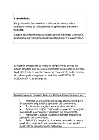 Conocimiento

Conjunto de hechos, verdades e información almacenada y
analizada atreves de la experiencia, el aprendizaje, destreza y
habilidad.

Gestión del conocimiento; es responsable de maximizar la creación,
descubrimiento y diseminación del conocimiento en la organización.




La Gestión empresarias de nuestros tiempos ya no prioriza los
activos tangibles sino que esta enfocándose poco a poco el mercado
ha debido tomar en cuenta el valor del conocimiento en la empresa
el cual es significativo ya que en definitiva de GESTION DEL
CONOCIMIENTO se encarga de:




Los objetivos que han dado base a la Gestión del conocimiento son:

           Formular una estrategia de alcance organizacional para
     el desarrollo, adquisición y aplicación del conocimiento.
           Implantar estrategias orientadas al conocimiento.
           Promover la mejora continua de los procesos de negocio,
     enfatizando la generación y utilización del conocimiento.
           Monitorear y evaluar los logros obtenidos mediante la
     aplicación del conocimiento.
           Reducir los tiempos de ciclos en el desarrollo de nuevos
     productos, mejoras de los ya existentes y la reducción del
     desarrollo de soluciones a los problemas.
 