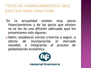 En la actualidad existen muy pocos
  financiamientos y de los pocos que existen
  no se les da una difusión adecuada aquí les
  presentamos solo algunos:
 Nafin: estableció ciertos criterios a seguir, a
  efecto de incorporarlas al mercado
  mundial, e integrarlas al proceso de
  globalización económica
 
