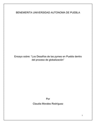 BENEMERITA UNIVERSIDAD AUTONOMA DE PUEBLA




Ensayo sobre: “Los Desafíos de las pymes en Puebla dentro
               del proceso de globalización”




                          Por
               Claudia Morales Rodríguez



                                                            1
 
