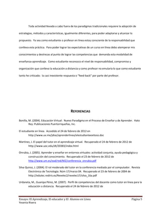 Toda actividad llevada a cabo fuera de los paradigmas tradicionales requiere la adopción de

estrategias, métodos y características, igualmente diferentes, para poder adaptarse y alcanzar lo

propuesto. Ya sea como estudiante o profesor en línea estoy consciente de la responsabilidad que

conlleva esta práctica. Para poder lograr las expectativas de un curso en línea debo atemperar mis

conocimientos y destrezas al punto de lograr las competencias que demanda esta modalidad de

enseñanza-aprendizaje. Como estudiante reconozco el nivel de responsabilidad, compromiso y

organización que conlleva la educación a distancia y como profesor no emularía lo que como estudiante

tanto he criticado: la casi inexistente respuesta o “feed-back” por parte del profesor.




                                            REFERENCIAS

Bonilla, M. (2004). Educación Virtual: Nuevo Paradigma en el Proceso de Enseñar y de Aprender. Hato
         Rey: Publicaciones Puertorriqueñas, Inc.

El estudiante en línea. Accedido el 24 de febrero de 2012 en
        http://www.uv.mx/jdiaz/aprenderlinea/elestudianteexitoso.doc

Martínez, J. El papel del tutor en el aprendizaje virtual. Recuperado el 24 de febrero de 2012 de
       http://www.uoc.edu/dt/20383/index.html

Onrubia, J. (2005). Aprender y enseñar en entornos virtuales: actividad conjunta, ayuda pedagógica y
       construcción del conocimiento. Recuperado el 23 de febrero de 2012 de
       http://www.um.es/ead/red/M2/conferencia_onrubia.pdf

Silva Quiroz, J. (2004). El rol moderado del tutor en la conferencia mediada por el computador. Revista
        Electrónica de Tecnología. Núm 17/marzo 04. Recuperado el 23 de febrero de 2004 de
        http://edutec.rediris.es/Revelec2/revelec17/silva_16a.pdf

Urdaneta, M., Guanipa Pérez, M. (2007). Perfil de competencias del docente como tutor en línea para la
       educación a distancia. Recuperado el 24 de febrero de 2012 de



Ensayo: El Aprendizaje, El educador y El Alumno en Línea                                        Página 5
Yesenia Rivera
 