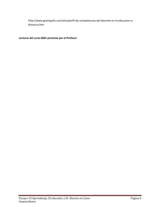 http://www.gestiopolis.com/otro/perfil-de-competencias-del-docente-en-la-educacion-a-
        distancia.htm



Lecturas del curso 6601 provistas por el Profesor.




Ensayo: El Aprendizaje, El educador y El Alumno en Línea                                  Página 6
Yesenia Rivera
 