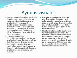 Ayudas visuales
 Las ayudas visuales deben ser fáciles    Las ayudas visuales no deben ser
  de entender. La gente debería ser         una distracción. Su ayuda visual
  capaz de mirar rápidamente a su           debe mezclar en su discurso. Como
  ayuda visual y consigue el                regla general, usted debe no aprobar
  punto. Ellos no pueden prestar            una ayuda visual alrededor de la
  mucha atención a usted y mucha            habitación para que la gente mira
  atención a la ayuda visual, por lo        mientras habla.
  que hacer las cosas fáciles para         Elija las ayudas visuales que tienen
  ellos. Cada ayuda visual sólo debe        relevancia para su audiencia. Si
  hacer un punto.                           usted está dando un discurso sobre
 Las ayudas visuales                       los crímenes de odio en el campus,
  deben demostrar algo. Una buena           no les muestran la foto de las
  ayuda visual no se limita a una lista     consecuencias de un crimen de odio
  de información: tiene un punto.           en la otra escuela. Utilizar una foto
 Las ayudas visuales deben ser             de la escuela o al menos de un
  explicadas claramente. Asegurarse         campus universitario en su área.
  de que el público entiende lo que su
  ayuda visual que se supone que
  ilustran.
 