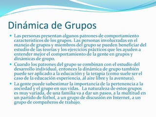 Dinámica de Grupos
 Las personas presentan algunos patrones de comportamiento
  característicos de los grupos. Las personas involucradas en el
  manejo de grupos y miembros del grupo se pueden beneficiar del
  estudio de las teorías y los ejercicios prácticos que les ayuden a
  entender mejor el comportamiento de la gente en grupos y
  dinámicas de grupo.
 Cuando los patrones del grupo se combinan con el estudio del
  desarrollo individual, entonces la dinámica de grupo también
  puede ser aplicado a la educación y la terapia (como suele ser el
  caso de la educación experiencia, al aire libre y la aventura).
 La gente puede subestimar la importancia de la pertenencia a la
  sociedad y el grupo en sus vidas. La naturaleza de estos grupos
  es muy variada, de una familia va a dar un paseo, a la multitud en
  un partido de fútbol, ​a un grupo de discusión en Internet, a un
  grupo de compañeros de trabajo.
 