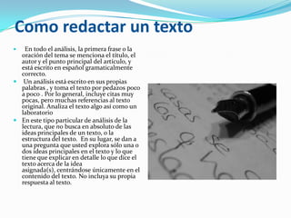 Como redactar un texto
  En todo el análisis, la primera frase o la
  oración del tema se menciona el título, el
  autor y el punto principal del artículo, y
  está escrito en español gramaticalmente
  correcto.
 Un análisis está escrito en sus propias
  palabras , y toma el texto por pedazos poco
  a poco . Por lo general, incluye citas muy
  pocas, pero muchas referencias al texto
  original. Analiza el texto algo así como un
  laboratorio
 En este tipo particular de análisis de la
  lectura, que no busca en absoluto de las
  ideas principales de un texto, o la
  estructura del texto. En su lugar, se dan a
  una pregunta que usted explora sólo una o
  dos ideas principales en el texto y lo que
  tiene que explicar en detalle lo que dice el
  texto acerca de la idea
  asignada(s), centrándose únicamente en el
  contenido del texto. No incluya su propia
  respuesta al texto.
 