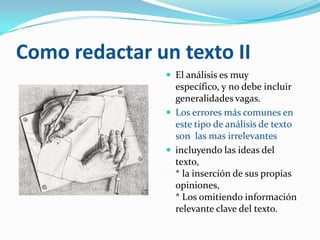 Como redactar un texto II
                El análisis es muy
                 específico, y no debe incluir
                 generalidades vagas.
                Los errores más comunes en
                 este tipo de análisis de texto
                 son las mas irrelevantes
                incluyendo las ideas del
                 texto,
                 * la inserción de sus propias
                 opiniones,
                 * Los omitiendo información
                 relevante clave del texto.
 
