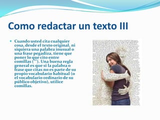 Como redactar un texto III
 Cuando usted cita cualquier
  cosa, desde el texto original, ni
  siquiera una palabra inusual o
  una frase pegadiza, tiene que
  poner lo que cito entre
  comillas (""). Una buena regla
  general es que si la palabra o
  frase que citas no es parte de su
  propio vocabulario habitual (o
  el vocabulario ordinario de su
  público objetivo), utilice
  comillas.
 