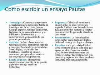 Como escribir un ensayo Pautas
 Investigar : Comenzar un proceso          Esquema : Dibujar al terminar el
  de redacción de ensayos mediante la        ensayo antes de que escribir en
  investigación de su tema, lo que           seguida. Utilizar una línea de frases
  hace un experto. Utilizar la Internet,     para describir los párrafos y viñetas
  las bases de datos académicas, y la        para describir lo que cada párrafo se
  biblioteca. Tomar notas y                  contienen.
  sumergirse en las palabras de los         Introducción: La introducción
  grandes pensadores                         debe captar la atención del lector,
 Análisis: Definir claramente las           defina el tema, y dar lugar a el tema.
  reivindicaciones, escribir las razones    Párrafos : cada párrafo individual
  y pruebas. Buscando las debilidades        debe centrarse en una sola idea que
  de esa lógica, y también las               apoya su idea. Comensando los
  fortalezas. Escribir un ensayo             párrafos con oraciones sobre un
  comienza por aprender a analizar           tema, respaldar la constatación con
  los ensayos escritos por otros.            pruebas y exponer sus ideas en claro
 Lluvia de ideas: El ensayo se              la manera más sensata posible.
  requiere conocimiento de su propio
  y genuino ensayo escritura
  brillantez.
 