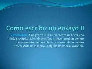 Conclusión : Con gracia salir de su ensayo de hacer una
rápida recapitulación de oración, y luego terminar con un
       pensamiento memorable, tal vez una cita, o un giro
     interesante de la lógica, o alguna llamada a la acción.
 