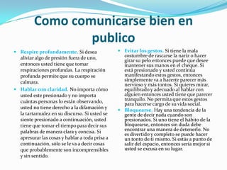 Como comunicarse bien en
                 publico
 Respire profundamente. Si desea                Evitar los gestos. Si tiene la mala
  aliviar algo de presión fuera de uno,           costumbre de rascarse la nariz o hacer
                                                  girar su pelo entonces puede que desee
  entonces usted tiene que tomar                  mantener sus manos en el cheque. Si
  respiraciones profundas. La respiración         está presionado y usted continúa
  profunda permite que su cuerpo se               manifestando estos gestos, entonces
  calmara.                                        simplemente va a hacerte parecer más
                                                  nervioso y más tontos. Si quieres mirar,
 Hablar con claridad. No importa cómo            equilibrado y adecuado al hablar con
  usted este presionado y no importa              alguien entonces usted tiene que parecer
  cuántas personas lo están observando,           tranquilo. No permita que estos gestos
                                                  para hacerse cargo de su vida social.
  usted no tiene derecho a la difamación y
                                                 Bloquearse. Hay una tendencia de la
  la tartamudez en su discurso. Si usted se       gente de decir nada cuando son
  siente presionado a continuación, usted         presionados. Si uno tiene el hábito de la
  tiene que tomar el tiempo para decir sus        bloquearse, entonces sin duda debe
  palabras de manera clara y concisa. Si          encontrar una manera de detenerlo. No
                                                  es divertido y completo se puede hacer
  apresurar las cosas y hablar a toda prisa a     un tonto de ti mismo. Si estás a punto de
  continuación, sólo se le va a decir cosas       salir del espacio, entonces sería mejor si
  que probablemente son incomprensibles           usted se excusa en su lugar.
  y sin sentido.
 