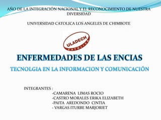 AÑO DE LA INTEGRACIÓN NACIONAL Y EL RECONOCIMIENTO DE NUESTRA
                          DIVERSIDAD

        UNIVERSIDAD CATOLICA LOS ANGELES DE CHIMBOTE




       INTEGRANTES :
                   -CAMARENA LIMAS ROCIO
                   -CASTRO MORALES ERIKA ELIZABETH
                   -PAITA AREDONDO CINTIA
                   - VARGAS ITURBE MARJORIET
 