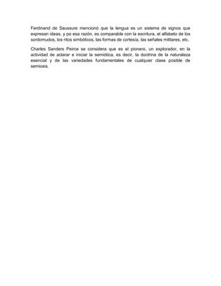 Ferdinand de Saussure mencionó que la lengua es un sistema de signos que
expresan ideas, y po esa razón, es comparable con la escritura, el alfabeto de los
sordomudos, los ritos simbólicos, las formas de cortesía, las señales militares, etc.

Charles Sanders Peirce se considera que es el pionero, un explorador, en la
actividad de aclarar e iniciar la semiótica, es decir, la doctrina de la naturaleza
esencial y de las variedades fundamentales de cualquier clase posible de
semiosis.
 