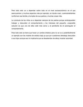 Pero todo esto va a depender sobre todo en el nivel socioeconómico en el que
seencuentren y muchos aspectos más por ejemplo, en donde viven, cuantoshabitantes
conforman esa familia, el empleo de sus padres y muchas cosas más.

La conducta de los niños va a depender siempre de los padres porque ambospueden
trabajar y descuidan el comportamiento y los intereses del pequeño, unaposible
solución es que uno de ellos esté más cerca y al pendiente de el pararegular el
comportamiento.

Para todo esto se tiene que hacer un cambio drástico pero no se va a poderfácilmente
un ejemplo son las madres de estatus bajo ya que por cuestiones detrabajo descuidan
a sus hijos aunque eso no implicaría que se desatiendan de ellosy mostrar autoridad.
 