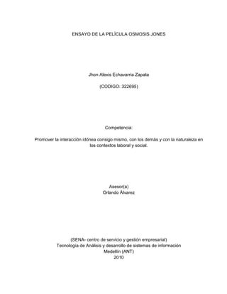 ENSAYO DE LA PELÍCULA OSMOSIS JONES




                          Jhon Alexis Echavarria Zapata

                               (CODIGO: 322695)




                                  Competencia:

Promover la interacción idónea consigo mismo, con los demás y con la naturaleza en
                            los contextos laboral y social.




                                    Asesor(a)
                                 Orlando Álvarez




                (SENA- centro de servicio y gestión empresarial)
          Tecnología de Análisis y desarrollo de sistemas de información
                                  Medellín (ANT)
                                      2010
 