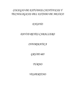 COLEGIO DE ESTUDIOS CIENTIFICOS Y
TECNOLOGICOS DEL ESTADO DE MEXICO


             ENSAYO


     DAVID REYES CABALLERO


          INFORMATICA


            GRUPO 605


              TURNO


           VESPERTINO
 
