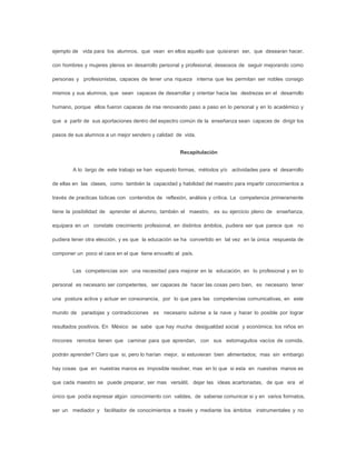 ejemplo de vida para los alumnos, que vean en ellos aquello que quisieran ser, que desearan hacer,

con hombres y mujeres plenos en desarrollo personal y profesional, deseosos de seguir mejorando como

personas y profesionistas, capaces de tener una riqueza interna que les permitan ser nobles consigo

mismos y sus alumnos, que sean capaces de desarrollar y orientar hacia las destrezas en el desarrollo

humano, porque ellos fueron capaces de irse renovando paso a paso en lo personal y en lo académico y

que a partir de sus aportaciones dentro del espectro común de la enseñanza sean capaces de dirigir los

pasos de sus alumnos a un mejor sendero y calidad de vida.


                                                    Recapitulación


        A lo largo de este trabajo se han expuesto formas, métodos y/o actividades para el desarrollo

de ellas en las clases, como también la capacidad y habilidad del maestro para impartir conocimientos a

través de practicas lúdicas con contenidos de reflexión, análisis y critica. La competencia primeramente

tiene la posibilidad de aprender el alumno, también el maestro, es su ejercicio pleno de enseñanza,

equipara en un constate crecimiento profesional, en distintos ámbitos, pudiera ser que parece que no

pudiera tener otra elección, y es que la educación se ha convertido en tal vez en la única respuesta de

componer un poco el caos en el que tiene envuelto al país.


        Las competencias son una necesidad para mejorar en la educación, en lo profesional y en lo

personal es necesario ser competentes, ser capaces de hacer las cosas pero bien, es necesario tener

una postura activa y actuar en consonancia, por lo que para las competencias comunicativas, en este

mundo de paradojas y contradicciones es necesario subirse a la nave y hacer lo posible por lograr

resultados positivos. En México se sabe que hay mucha desigualdad social y económica; los niños en

rincones remotos tienen que caminar para que aprendan, con sus estomaguitos vacíos de comida,

podrán aprender? Claro que si, pero lo harían mejor, si estuvieran bien alimentados; mas sin embargo

hay cosas que en nuestras manos es imposible resolver, mas en lo que si esta en nuestras manos es

que cada maestro se puede preparar, ser mas versátil, dejar las ideas acartonadas, de que era el

único que podía expresar algún conocimiento con valides, de saberse comunicar si y en varios formatos,

ser un mediador y facilitador de conocimientos a través y mediante los ámbitos instrumentales y no
 