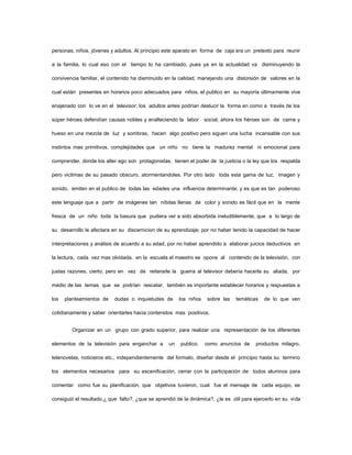personas, niños, jóvenes y adultos. Al principio este aparato en forma de caja era un pretexto para reunir

a la familia, lo cual eso con el tiempo lo ha cambiado, pues ya en la actualidad va disminuyendo la

convivencia familiar, el contenido ha disminuido en la calidad, manejando una distorsión de valores en la

cual están presentes en horarios poco adecuados para niños, el publico en su mayoría últimamente vive

enajenado con lo ve en el televisor; los adultos antes podrían deslucir la forma en como a través de los

súper héroes defendían causas nobles y enalteciendo la labor       social, ahora los héroes son de carne y

hueso en una mezcla de luz y sombras, hacen algo positivo pero siguen una lucha incansable con sus

instintos mas primitivos, complejidades que un niño no tiene la madurez mental ni emocional para

comprender, donde los alter ego son protagonistas, tienen el poder de la justicia o la ley que los respalda

pero victimas de su pasado obscuro, atormentandoles. Por otro lado toda esta gama de luz, imagen y

sonido, emiten en el publico de todas las edades una influencia determinante; y es que es tan poderoso

este lenguaje que a partir de imágenes tan nítidas llenas de color y sonido es fácil que en la mente

fresca de un niño toda la basura que pudiera ver a sido absorbida ineludiblemente, que a lo largo de

su desarrollo le afectara en su discernicion de su aprendizaje; por no haber tenido la capacidad de hacer

interpretaciones y análisis de acuerdo a su edad, por no haber aprendido a elaborar juicios deductivos en

la lectura, cada vez mas olvidada. en la escuela el maestro se opone al contenido de la televisión, con

justas razones, cierto; pero en vez de reiterarle la guerra al televisor debería hacerla su aliada, por

medio de las temas que se podrían rescatar, también es importante establecer horarios y respuestas a

los   planteamientos de    dudas o inquietudes de      los niños    sobre las   temáticas   de lo que ven

cotidianamente y saber orientarles hacia contenidos mas positivos.


        Organizar en un grupo con grado superior, para realizar una representación de los diferentes

elementos de la televisión para enganchar a       un    publico,   como anuncios de     productos milagro,

telenovelas, noticieros etc., independientemente del formato, diseñar desde el principio hasta su termino

los elementos necesarios para su escenificación, cerrar con la participación de todos alumnos para

comentar como fue su planificación, que objetivos tuvieron, cual fue el mensaje de cada equipo, se

consiguió el resultado,¿ que falto?, ¿que se aprendió de la dinámica?, ¿le es útil para ejercerlo en su vida
 