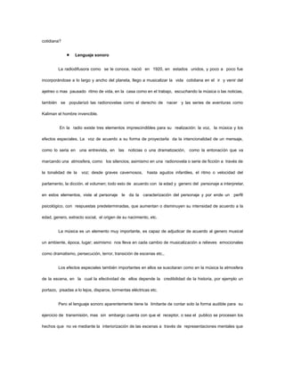 cotidiana?


                  Lenguaje sonoro


         La radiodifusora como se le conoce, nació en 1920, en estados unidos, y poco a poco fue

incorporándose a lo largo y ancho del planeta, llego a musicalizar la vida cotidiana en el ir y venir del

ajetreo o mas pausado ritmo de vida, en la casa como en el trabajo, escuchando la música o las noticias,

también se popularizó las radionovelas como el derecho de nacer y las series de aventuras como

Kaliman el hombre invencible.


         En la radio existe tres elementos imprescindibles para su realización: la voz, la música y los

efectos especiales. La voz de acuerdo a su forma de proyectarla da la intencionalidad de un mensaje,

como lo seria en una entrevista, en las noticias o una dramatización, como la entonación que va

marcando una atmosfera, como los silencios; asimismo en una radionovela o serie de ficción a través de

la tonalidad de la   voz; desde graves cavernosos,        hasta agudos infantiles, el ritmo o velocidad del

parlamento, la dicción, el volumen; todo esto de acuerdo con la edad y genero del personaje a interpretar,

en estos elementos, viste al personaje le da la caracterización del personaje y por ende un perfil

psicológico, con respuestas predeterminadas, que aumentan o disminuyen su intensidad de acuerdo a la

edad, genero, extracto social, el origen de su nacimiento, etc.


         La música es un elemento muy importante, es capaz de adjudicar de acuerdo al genero musical

un ambiente, época, lugar; asimismo nos lleva en cada cambio de musicalización a relieves emocionales

como dramatismo, persecución, terror, transición de escenas etc.,


         Los efectos especiales también importantes en ellos se suscitaran como en la música la atmosfera

de la escena, en la cual la efectividad de ellos depende la credibilidad de la historia, por ejemplo un

portazo, pisadas a lo lejos, disparos, tormentas eléctricas etc.


         Pero el lenguaje sonoro aparentemente tiene la limitante de contar solo la forma audible para su

ejercicio de transmisión, mas sin embargo cuenta con que el receptor, o sea el publico se procesen los

hechos que no ve mediante la interiorización de las escenas a través de representaciones mentales que
 