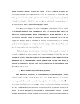 seguirán conforme a la marcha o secuencia de la historia, por lo que podría ser un ejercicio muy

enriquecedor a la hora de escuchar dramatizaciones o series de aventuras, como las mencionadas. Pero

el lenguaje sonoro también hay otro tipo de formatos, como los noticieros, los comerciales, y también la

interacción entre el publico y el locutor, sin faltar los programas dedicados a la escucha de música, entre

las intervenciones del locutor o excluyéndolas del programa musical.


        En un grupo de treinta alumnos se pueden integrar equipos en los cuales se dividan los trabajos

en los personajes, efectos de sonido, musicalización, el guion, y la producción para lo cual una vez

realizado todo el trabajo se pasaría al análisis, sobre la experiencia   de haber desarrollado un spot, un

capitulo de una radionovela, o series de aventuras, terror, noticieros, o comerciales o lo que se haya

escogido por el equipo, hacer un intercambio de opiniones, situaciones chuscas, que se aprendió,

agrado la experiencia, porque, que mensaje se desarrollo, hacia que publico? ¿La enseñanza que se

aprendió se puede aplicar a la vida cotidiana? ¿Porque?


          Todos los lenguajes deben interaccionar uno con otro en el aula escolar, de ser necesario sin

prevalecer uno y dejando de lado otro, u otros, debe el maestro familiarizarse con todos ellos, debe dejar

el papel en el que solo él puede hablar y transmitir opiniones, debe ser un docente que estimule, oriente,

sea mediador entre los distintos lenguajes y dejar la critica por criticar, sino mas bien centrado en

análisis de los contenidos que le pueden aportar como educador para que de forma entretenida oriente

el aprendizaje de los alumnos


                  Manejo de las tecnologías informáticas y de internet


        En la actualidad es necesario que el docente sepa manejar las nuevas tecnologías y tenga la

habilidad de saber interactuar con ellas de forma eficaz, como también debe tener la capacitación

adecuada para saber buscar en los motores de búsqueda y saber cuales son los mas confiables. Como

también saber utilizar las diversas herramientas que ofrece el internet como los wikis, blogs, redes sociales,

etc. Mark Prensky menciona “Como educadores, necesitamos pensar en cómo enseñar el contenido de

herencia y de futuro en la lengua de los nativos digitales. El primero implica una traducción y un cambio

importante de metodología; el segundo indica todo el PLUS nuevo de contenido y pensamiento. Para mí no
 