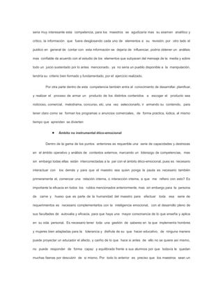 seria muy interesante esta competencia, para los maestros se agudizaría mas su examen analítico y

critico, la información que fuera desglosando cada uno de elementos a su revisión; por otro lado el

publico en general de contar con esta información se dejaría de influenciar, podría obtener un análisis

mas confiable de acuerdo con el estudio de los elementos que subyacen del mensaje de la media y sobre

todo un juicio sustentado por lo antes mencionado, ya no seria un pueblo disponible a la manipulación,

tendría su criterio bien formado y fundamentado, por el ejercicio realizado.


        Por otra parte dentro de esta competencia también entra el conocimiento de desarrollar, planificar,

y realizar el proceso de armar un producto de los distintos contenidos a escoger el producto sea

noticioso, comercial, melodrama, concurso, etc. una vez seleccionarlo, ir armando su contenido, para

tener claro como se forman los programas o anuncios comerciales, de forma practica, lúdica, al mismo

tiempo que aprenden se divierten


                  Ámbito no instrumental ético-emocional


        Dentro de la gama de los puntos anteriores es requerible una serie de capacidades y destrezas

en el ámbito operativo y análisis de contextos externos, marcando un liderazgo de competencias, mas

sin embargo todas ellas están interconectadas a la par con el ámbito ético-emocional, pues es necesario

interactuar con   los demás y para que el maestro sea quien ponga la pauta es necesario también

primeramente el, comenzar una relación interna, o interacción interna, a que me refiero con esto? Es

importante la eficacia en todos los rublos mencionados anteriormente, mas sin embargo para la persona

de   carne y   hueso que es parte de la humanidad del maestro para             efectuar   toda   esa   serie de

requerimientos es necesario complementarlos con la inteligencia emocional, con el desarrollo pleno de

sus facultades de autovalia y eficacia, para que haya una mayor consonancia de lo que enseña y aplica

en su vida personal. Es necesario tener toda una gestión de saberes en la que implemente hombres

y mujeres bien adaptadas para la tolerancia y disfrute de su que hacer educativo, de ninguna manera

puede proyectar un educador el afecto, y cariño de lo que hace si antes de ello no se quiere así mismo,

no puede responder de forma capaz y equilibrada frente a sus alumnos por que todavía le quedan

muchas faenas por descubrir de si mismo. Por todo lo anterior es preciso que los maestros sean un
 
