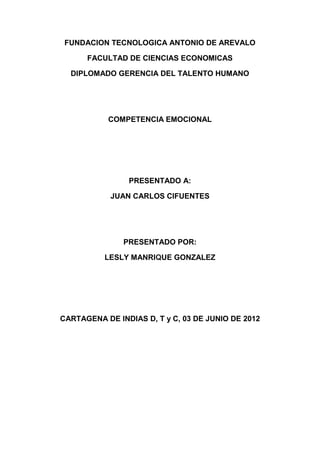 FUNDACION TECNOLOGICA ANTONIO DE AREVALO

      FACULTAD DE CIENCIAS ECONOMICAS

  DIPLOMADO GERENCIA DEL TALENTO HUMANO




           COMPETENCIA EMOCIONAL




                PRESENTADO A:

            JUAN CARLOS CIFUENTES




               PRESENTADO POR:

          LESLY MANRIQUE GONZALEZ




CARTAGENA DE INDIAS D, T y C, 03 DE JUNIO DE 2012
 