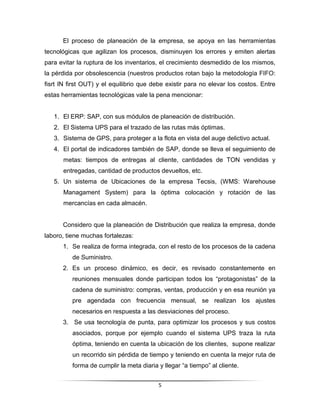 El proceso de planeación de la empresa, se apoya en las herramientas
tecnológicas que agilizan los procesos, disminuyen los errores y emiten alertas
para evitar la ruptura de los inventarios, el crecimiento desmedido de los mismos,
la pérdida por obsolescencia (nuestros productos rotan bajo la metodología FIFO:
fisrt IN first OUT) y el equilibrio que debe existir para no elevar los costos. Entre
estas herramientas tecnológicas vale la pena mencionar:


   1. El ERP: SAP, con sus módulos de planeación de distribución.
   2. El Sistema UPS para el trazado de las rutas más óptimas.
   3. Sistema de GPS, para proteger a la flota en vista del auge delictivo actual.
   4. El portal de indicadores también de SAP, donde se lleva el seguimiento de
      metas: tiempos de entregas al cliente, cantidades de TON vendidas y
      entregadas, cantidad de productos devueltos, etc.
   5. Un sistema de Ubicaciones de la empresa Tecsis, (WMS: Warehouse
      Managament System) para la óptima colocación y rotación de las
      mercancías en cada almacén.


      Considero que la planeación de Distribución que realiza la empresa, donde
laboro, tiene muchas fortalezas:
      1. Se realiza de forma integrada, con el resto de los procesos de la cadena
          de Suministro.
      2. Es un proceso dinámico, es decir, es revisado constantemente en
          reuniones mensuales donde participan todos los “protagonistas” de la
          cadena de suministro: compras, ventas, producción y en esa reunión ya
          pre agendada con frecuencia mensual, se realizan los ajustes
          necesarios en respuesta a las desviaciones del proceso.
      3. Se usa tecnología de punta, para optimizar los procesos y sus costos
          asociados, porque por ejemplo cuando el sistema UPS traza la ruta
          óptima, teniendo en cuenta la ubicación de los clientes, supone realizar
          un recorrido sin pérdida de tiempo y teniendo en cuenta la mejor ruta de
          forma de cumplir la meta diaria y llegar “a tiempo” al cliente.


                                          5
 