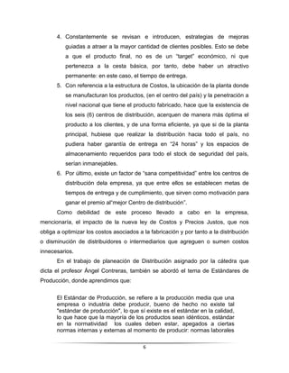 4. Constantemente se revisan e introducen, estrategias de mejoras
          guiadas a atraer a la mayor cantidad de clientes posibles. Esto se debe
          a que el producto final, no es de un “target” económico, ni que
          pertenezca a la cesta básica, por tanto, debe haber un atractivo
          permanente: en este caso, el tiempo de entrega.
      5. Con referencia a la estructura de Costos, la ubicación de la planta donde
          se manufacturan los productos, (en el centro del país) y la penetración a
          nivel nacional que tiene el producto fabricado, hace que la existencia de
          los seis (6) centros de distribución, acerquen de manera más óptima el
          producto a los clientes, y de una forma eficiente, ya que si de la planta
          principal, hubiese que realizar la distribución hacia todo el país, no
          pudiera haber garantía de entrega en “24 horas” y los espacios de
          almacenamiento requeridos para todo el stock de seguridad del país,
          serían inmanejables.
      6. Por último, existe un factor de “sana competitividad” entre los centros de
          distribución dela empresa, ya que entre ellos se establecen metas de
          tiempos de entrega y de cumplimiento, que sirven como motivación para
          ganar el premio al“mejor Centro de distribución”.
      Como debilidad de este proceso llevado a cabo en la empresa,
mencionaría, el impacto de la nueva ley de Costos y Precios Justos, que nos
obliga a optimizar los costos asociados a la fabricación y por tanto a la distribución
o disminución de distribuidores o intermediarios que agreguen o sumen costos
innecesarios.
      En el trabajo de planeación de Distribución asignado por la cátedra que
dicta el profesor Ángel Contreras, también se abordó el tema de Estándares de
Producción, donde aprendimos que:


      El Estándar de Producción, se refiere a la producción media que una
      empresa o industria debe producir, bueno de hecho no existe tal
      "estándar de producción", lo que sí existe es el estándar en la calidad,
      lo que hace que la mayoría de los productos sean idénticos, estándar
      en la normatividad los cuales deben estar, apegados a ciertas
      normas internas y externas al momento de producir: normas laborales

                                          6
 