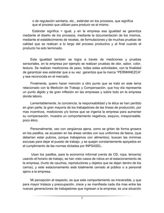 o de regulación sanitaria, etc., estándar en los procesos, que significa
      que el proceso que utilizan para producir es el mismo.
       Estándar significa = igual, y en la empresa esa igualdad se garantiza
mediante el diseño de los procesos, mediante la documentación de los mismos,
mediante el establecimiento de recetas, de formulaciones y de muchas pruebas de
calidad que se realizan a lo largo del proceso productivo y al final cuando el
producto ha sido terminado.


      Esta igualdad también se logra a través de mediciones y pruebas
sensoriales, en la empresa por ejemplo se realizan pruebas de olor, sabor, color,
textura. Se realizan mediciones de peso, todas estas actividades, con la finalidad
de garantizar ese estándar que a su vez garantiza que la marca “PERMANEZCA”
y sea reconocida en el mercado.

      Finalmente, quiero hacer mención a otro punto que se trató en este tema
relacionado con la Medición de Trabajo y Compensación, que hoy día representa
un punto álgido y de gran inflexión en las empresas y sobre todo en la empresa
donde laboro.

     Lamentablemente, la conciencia, la responsabilidad y la ética se han perdido
en gran parte; la gran mayoría de los trabajadores de las líneas de producción, por
mas incentivos, mediciones y/o bonos que se ingenia la empresa para aumentar
su compensación, muestra un comportamiento negativos, esquivo, irresponsable,
poco ético.

     Personalmente, veo con vergüenza ajena, como se gritan de forma grosera
en los pasillos, se acuestan en las áreas verdes con sus uniformes de faena, (que
deberían estar pulcros, porque trabajamos con alimentos), buscan las mínimas
excusas para dejar el puesto de trabajo, y se quejan constantemente apoyados en
el cumplimiento de las normas dictadas por INPSASEL.

      Usan los pasillos, para la economía informal (venta de CD, ropa, lencería)
usando el horario de trabajo; se han visto casos de robos en el estacionamiento de
la empresa, (hurto de cauchos, reproductores y objetos que se dejan dentro de los
carros), y este estacionamiento está totalmente cerrado al público o a personal
ajeno a la empresa.

     Mi percepción al respecto, es que este comportamiento es irreversible, y que
para mayor tristeza y preocupación, crece y se manifiesta cada día mas entre las
nuevas generaciones de trabajadores que ingresan a la empresa; es una situación

                                         7
 