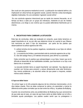 Ser cruel con otra persona mediante le envió o publicación de material dañino o la
implicación en otras formas de agresión social, usando internet o otras tecnologías
digitales implicadas. Es una verdadera “agresión social online”.

 Es una conducta agresiva intencional que se repite de manera frecuente, en el
tiempo se lleva a cabo por un grupo de individuos, mediante el uso de medios
electrónicos y se dirige a una víctima que no puede defenderse fácilmente por sí
misma.




   4. INICIATIVAS PARA CAMBIAR LA SITUACIÓN

Este tipo de conductas, debe ser evaluado en conjunto, pues todos tenemos un
papel importante en el, es por ello que debemos tomar en cuenta lo que Olweus
nos menciona es decir 3 tipo de situaciones por parte de los padres que
desencadenan la actitud agresiva del niño.

   1) actitud emotiva de los padres negativos, socializando a sus hijos sin afecto
      ni dedicación.
   2) La ausencia de límites y permisividad ante la conducta agresiva de su hijo
   3) Uso del castigo físico y el maltrato emocional, para afirmar su autoridad

   Cabe comentar que lo padres que sobreprotegen a sus hijos, hacen que se le
   dificulta el desarrollo de las habilidades sociales, que favorecen a su hijo a ser
   blanco de un acosador.

    La escuela también tiene un papel importante ´por ejemplo hay algunas que
   cuentan con formas para prevenir y actuar eficazmente ante este fenómeno,
   hay menos problemas y se abordan antes de que pasen a mayores, existen
   menos actos violentos.



4.1que se debe hacer

 En primer lugar si el niño presenta algunos de los síntomas mencionados y te lo
dice debes creerle. Pero se debe conservar la calma y la serenidad y marcar la
diferencia entre pelas normales que se dan entre los niños y la peleas de Bullying

Cuando nos encontramos ante una problemática de Bullying hay que cerciorarnos
de que este sea el caso, en caso de que fuera cierto se debe hablar con el niño y
brindarle ayuda psicológica. Los padres suelen sentir que no protegieron o



                                         10
 