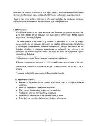 educaron de manera adecuada a sus hijos, y como resultado pueden reacciones
de reproche hacia sus hijos, otros pretenden hacer justicia con su propia mano.

 Pero lo más importante es informar al niño sobre este tipo de conductas para que
sepa cómo actuar ante ellas en el momento que se le presenten



4.2 Prevención
    En primera instancia se debe empezar por fomentar programas de atención
    para estos casos en las escuelas que suele ser el primer lugar donde suelen
    registrarse casos de Bullying.

    Se debe prestar más atención y reforzar la vigilancia en zonas de mayor
   riesgo dentro de las escuelas como son los pasillos o los recreos estar atentos
   a las quejas y sugerencias, manejar conferencias, trabajar este temas en las
   tutorías introducir y mantener asignaturas de educación en valores, y de
   intervenir de manera rápida y eficaz en caso en caso de sospechar laguna
   situación de Bullying.

   Todos los programas deben abarcar tres puntos importantes

   Primaria: interviniendo para que la conducta violenta no aparezca en la escuela

   Secundaria: intentando cuando se ha producido y limitar la duración de la
   misma

   Terciaria: evitando la recurrencia de la conducta violenta


 4.3 Recomendaciones
      Formación de profesores de manera adecuando bajo lo principios de la no
      violencia
      Difusión y aplicación de formas de actuar
      Elaboración de normas y resolución de conflictos
      Trabajo en tutorías individuales y colectivas
      Información y formación a las familias sobre el tema
      Estudios que permitan darle un seguimiento a los casos




                                         11
 