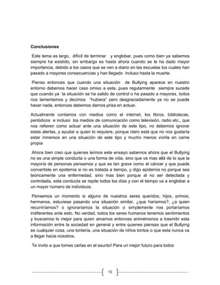 Conclusiones

 Este tema es largo, difícil de terminar y englobar, pues como bien ya sabemos
siempre ha existido, sin embargo es hasta ahora cuando se le ha dado mayor
importancia, debido a los casos que se ven a diario en las escuelas los cuales han
pasado a mayores consecuencias y han llegado incluso hasta la muerte.

 Pienso entonces que cuando una situación de Bullying aparece en nuestro
entorno debemos hacer caso omiso a esta, pues regularmente siempre sucede
que cuando ya la situación se ha salido de control o ha pasado a mayores, todos
nos lamentamos y decimos “hubiera” pero desgraciadamente ya no se puede
hacer nada, entonces debemos darnos prisa en actuar.

Actualmente contamos con medios como el internet, los libros, bibliotecas,
periódicos e incluso los medios de comunicación como televisión, radio etc., que
nos refieren como actuar ante una situación de este tipo, no debemos ignorar
estas alertas, y ayudar a quien lo requiere, porque claro está que no nos gustaría
estar inmersos en una situación de este tipo y mucho menos vivirla en carne
propia

 Ahora bien creo que quienes leímos este ensayo sabemos ahora que el Bullying
no es una simple conducta o una forma de vida, sino que va mas allá de lo que la
mayoría de personas pensamos y que es tan grave como el cáncer y que puede
convertiste en epidemia si no es tratada a tiempo, y digo epidemia no porque sea
teóricamente una enfermedad, sino mas bien porque al no ser detectada y
controlada, esta conducta se repite todos los días y con el tiempo va a englobar a
un mayor número de individuos.

 Pensemos un momento si alguno de nuestros seres queridos, hijos, primos,
hermanos, estuviese pasando una situación similar, ¿que haríamos?, ¿a quien
recurriríamos? o ignoraríamos la situación o simplemente nos portaríamos
indiferentes ante esto. No verdad, todos los seres humanos tenemos sentimientos
y buscamos lo mejor para quien amamos entonces animémonos a trasmitir esta
información entre la sociedad en general y entre quienes piensas que el Bullying
es cualquier cosa, una tontería, una situación de niños tontos o que esta nunca va
a llegar hacia nosotros.

Te invito a que tomes cartas en el asunto! Para un mejor futuro para todos




                                       12
 