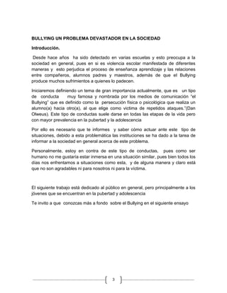BULLYING UN PROBLEMA DEVASTADOR EN LA SOCIEDAD

Introducción.

 Desde hace años ha sido detectado en varias escuelas y esto preocupa a la
sociedad en general, pues en si es violencia escolar manifestada de diferentes
maneras y esto perjudica el proceso de enseñanza aprendizaje y las relaciones
entre compañeros, alumnos padres y maestros, además de que el Bullying
produce muchos sufrimientos a quienes lo padecen.

Iniciaremos definiendo un tema de gran importancia actualmente, que es un tipo
de conducta       muy famosa y nombrada por los medios de comunicación “el
Bullying” que es definido como la persecución física o psicológica que realiza un
alumno(a) hacia otro(a), al que elige como victima de repetidos ataques.”(Dan
Olweus). Este tipo de conductas suele darse en todas las etapas de la vida pero
con mayor prevalencia en la pubertad y la adolescencia

Por ello es necesario que te informes y saber cómo actuar ante este tipo de
situaciones, debido a esta problemática las instituciones se ha dado a la tarea de
informar a la sociedad en general acerca de este problema.

Personalmente, estoy en contra de este tipo de conductas, pues como ser
humano no me gustaría estar inmersa en una situación similar, pues bien todos los
días nos enfrentamos a situaciones como esta, y de alguna manera y claro está
que no son agradables ni para nosotros ni para la víctima.



El siguiente trabajo está dedicado al público en general, pero principalmente a los
jóvenes que se encuentran en la pubertad y adolescencia

Te invito a que conozcas más a fondo sobre el Bullying en el siguiente ensayo




                                         3
 