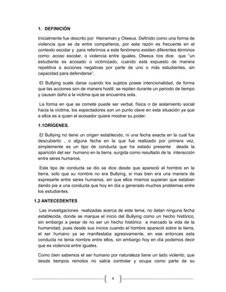 1. DEFINICIÓN

 Inicialmente fue descrito por Heineman y Olweus. Definido como una forma de
 violencia que se da entre compañeros, por esta razón es frecuente en el
 contexto escolar y para referirnos a este fenómeno existen diferentes términos
 como: acoso escolar, o violencia entre iguales. Olweus nos dice que “un
 estudiante es acosado o victimizado, cuando está expuesto de manera
 repetitiva a acciones negativas por parte de uno o más estudiantes, sin
 capacidad para defenderse”.

  El Bullying suele darse cuando los sujetos posee intencionalidad, de forma
 que las acciones son de manera hostil, se repiten durante un periodo de tiempo
 y causan daño a la victima que se encuentra sola.

  La forma en que se comete puede ser verbal, física o de aislamiento social
 hacia la víctima, los espectadores son un punto clave en esta situación ya que
 a ellos es a quien el acosador quiere mostrar su poder.

 1.1ORÍGENES.

  El Bullying no tiene un origen establecido, ni una fecha exacta en la cual fue
 descubierto , o alguna fecha en la que fue realizado por primera vez,
 simplemente es un tipo de conducta que ha estado presente desde la
 aparición del ser humano en la tierra, surgida como resultado de la interacción
 entre seres humanos.

  Este tipo de conducta se dio se dice desde que apareció el hombre en la
 tierra, solo que su nombre no era Bullying, si mas bien era una manera de
 expresarte entre seres humanos, sin que ellos mismos supieran que estaban
 dando pie a una conducta que hoy en día a generado muchos problemas entre
 los estudiantes.

1.2 ANTECEDENTES

  Las investigaciones realizadas acerca de este tema, no datan ninguna fecha
 establecida, donde se marque el inicio del Bullying como un hecho histórico,
 sin embargo a pesar de no ser un hecho histórico a marcado la vida de la
 humanidad, pues desde sus inicios cuando el hombre apareció sobre la tierra,
 el ser humano ya se manifestaba agresivamente, en ese entonces esta
 conducta no tenia nombre entre ellos, sin embargo hoy en día podemos decir
 que es violencia entre iguales.

 Como bien sabemos el ser humano por naturaleza tiene un lado violento, que
 desde tiempos remotos no sabía controlar y ocupa como parte de su


                                      4
 