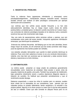 2. MAGNITUD DEL PROBLEMA



Tanto la violencia física (agresiones intimidación y amenazas) como
psicología(hostigamiento , manipulación, bloqueo, exclusión social) incorpora
escalas clínicas que evalúan el daño psicológico consecuente por ejemplo
disminución de la autoestima.

 Las victimas que han sufrido acoso escolar frecuente y no han sido
adecuadamente atendidas, hay un riesgo mayor cuatro veces de estrés
postraumático y ansiedad grave, la ideación suicidio recurrente es 5 veces mayor.
Las conductas de violencia psicológica basadas en la violencia, burla y exclusión
social son las que más incrementan este riesgo.

 Hay una serie de aseveraciones sobre acciones activas y pasivas, que son
consideradas como parte del acoso escolar, incluyendo agresiones intimidación
amenazas, que disminuyen la autoestima.

 Entonces las victimas frecuentes del Bullying que no han sido atendidas, tienen
riesgo mayor de suicidio, de ahí entonces que las burlas aumentan este riesgo,
pues las agresiones mas fuertes pueden ser verbales.

 Los estudios actuales demuestran que cuando la edad aumenta disminuye la
violencia. Pues como bien sabemos el acoso no es una conducta intencionada y
violenta, sino mas bien son acciones que se repercuten y estas accione tienen
efectos y reacciones en el otro individuo.



2.1 SINTOMATOLOGÍA

 La victima puede presentar un rango amplio de problemas generalmente
encuadrables como: trastornos de ansiedad, fobia escolar o social, crisis de
angustia, trastornos de apetito y de sueño. También hay sensación de indefensión,
baja autoestima retraimiento social y cuadros depresivos (llegando algunos a
ideación de suicidio). Es habitual que presenten somatizaciones y que el
rendimiento escolar decaiga.

Debemos sospecharlo, a veces los niños lo cuentan pero no siempre, pueden
tener miedo por la represalias de sus compañeros, pues piensan que son
cobardes porque no pueden defenderse, tienen vergüenza y lo escoden a los
propios padres. Algunos no lo dicen porque no creen que lo que les esta pasando
asi sea un maltrato. Creen que este consiste en ataques físicos pero no en



                                       6
 